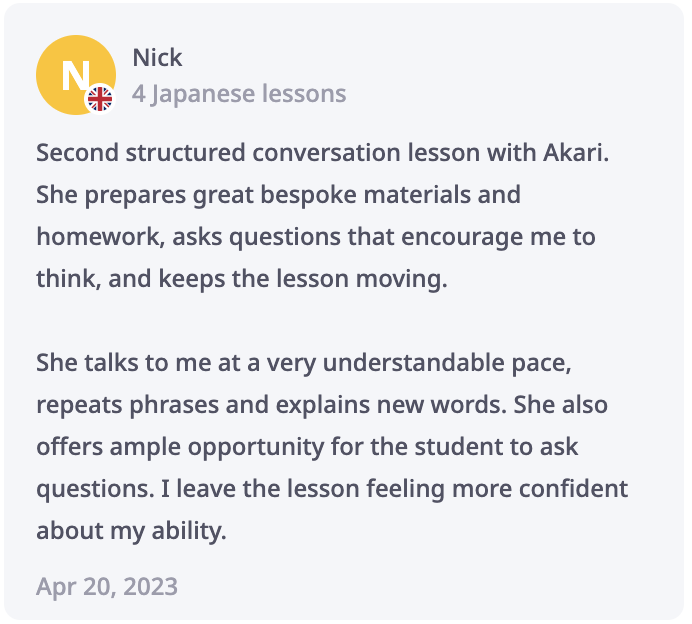 Nick Review: Second structured conversation lesson with Akari. She prepares great bespoke materials and homework, asks questions that encourage me to think, and keeps the lesson moving. She talks to me at a very understandable pace, repeats phrases and explains new words. She also offers ample opportunity for the student to ask questions. I leave the lesson feeling more confident about my ability.