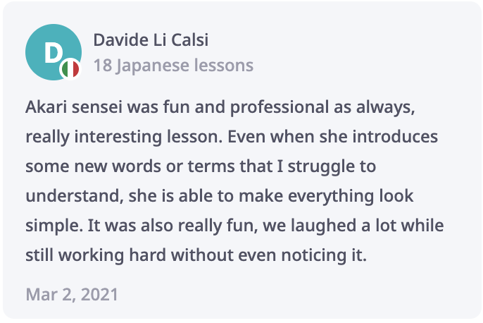 Davide Review: Akari sensei was fun and professional as always, really interesting lesson. Even when she introduces some new words or terms that I struggle to understand, she is able to make everything look simple. It was also really fun, we laughed a lot while still working hard without even noticing it.