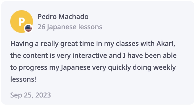 Pedro Review: Having a really great time in my classes with Akari, the content is very interactive and I have been able to progress my Japanese very quickly doing weekly lessons!