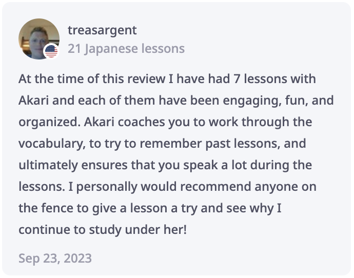 Tren Review: At the time of this review I have had 7 lessons with Akari and each of them have been engaging, fun, and organized. Akari coaches you to work through the vocabulary, to try to remember past lessons, and ultimately ensures that you speak a lot during the lessons. I personally would recommend anyone on the fence to give a lesson a try and see why I continue to study under her!