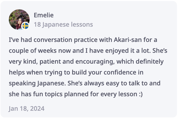 Emelie Review: I’ve had conversation practice with Akari-san for a couple of weeks now and I have enjoyed it a lot. She’s very kind, patient and encouraging, which definitely helps when trying to build your confidence in speaking Japanese. She’s always easy to talk to and she has fun topics planned for every lesson :)