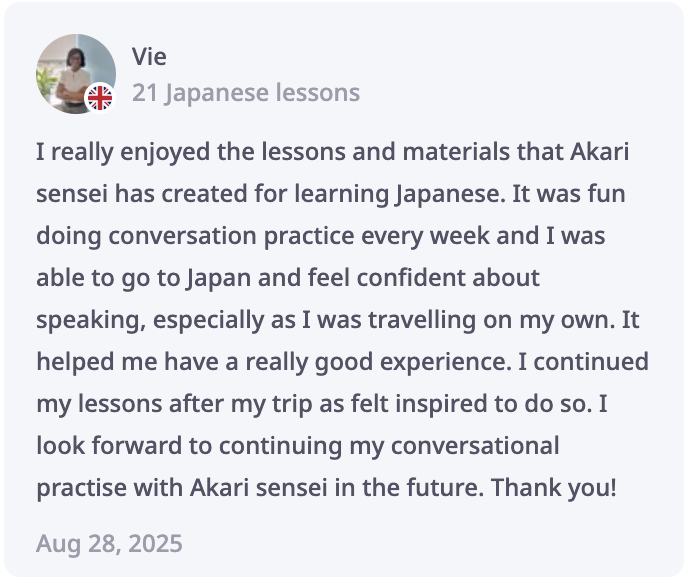 Vie Review: I really enjoyed the lessons and materials that Akari sensei has created for learning Japanese. It was fun doing conversation practice every week and I was able to go to Japan and feel confident about speaking, especially as I was travelling on my own. It helped me have a really good experience. I continued my lessons after my trip as felt inspired to do so. I look forward to continuing my conversational practise with Akari sensei in the future. Thank you!