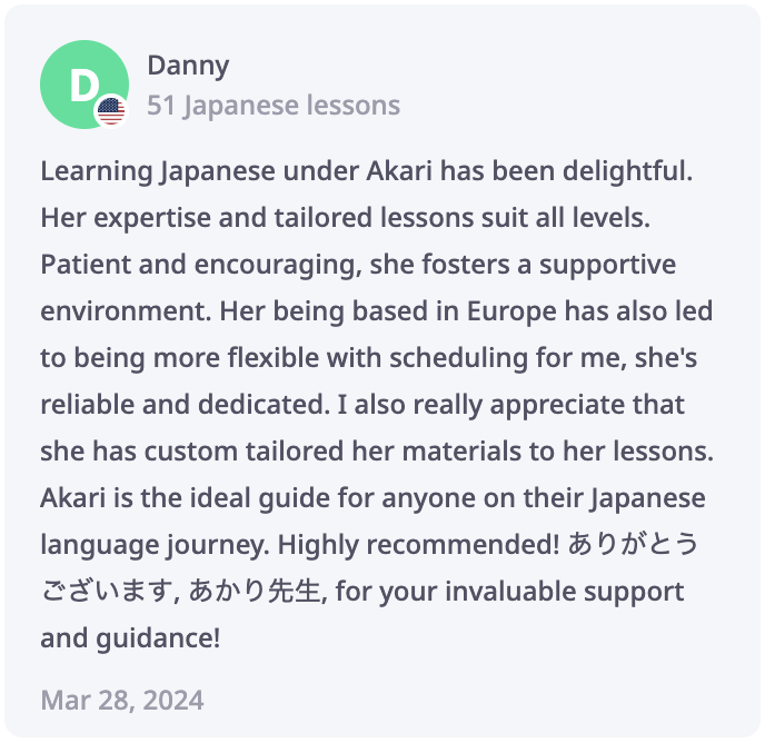 Danny Review: Learning Japanese under Akari has been delightful. Her expertise and tailored lessons suit all levels. Patient and encouraging, she fosters a supportive environment. Her being based in Europe has also led to being more flexible with scheduling for me, she's reliable and dedicated. I also really appreciate that she has custom tailored her materials to her lessons. Akari is the ideal guide for anyone on their Japanese language journey. Highly recommended! ありがとうございます, あかり先生, for your invaluable support and guidance!